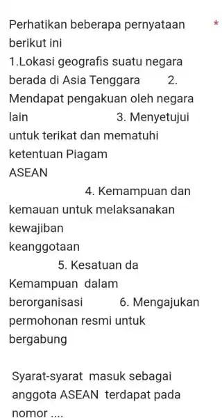 Perhatikan beberapa pernyataan berikut ini 1.Lokasi geografis suatu negara berada di Asia Tenggara 2. Mendapat pengakuan oleh negara lain 3. Menyetujui untuk terikat dan