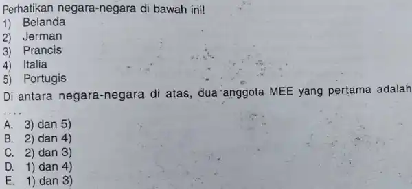 Perhatikan negara-negara di bawah ini! Belanda Jerman Prancis Italia Portugis Di antara negara-negara di atas, dua anggota MEE yang pertama adalah A. 3) dan