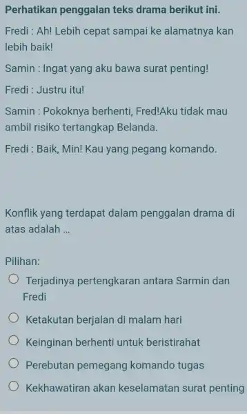 Perhatikan penggalan teks drama berikut ini. Fredi : Ah! Lebih cepat sampai ke alamatnya kan lebih baik! Samin : Ingat yang aku bawa surat