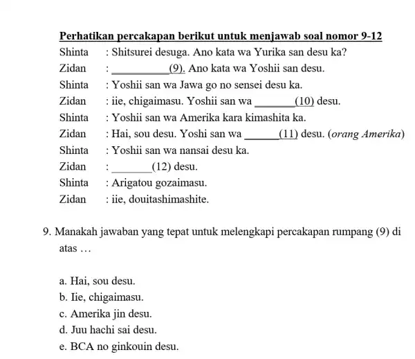 Perhatikan percakapan berikut untuk menjawab soal nomor 9-12 Shinta : Shitsurei desuga. Ano kata wa Yurika san desu ka? Zidan : (9). Ano kata