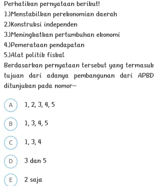 Perhatikan pernyataan berikut! 1.)Menstabilkan perekonomian daerah 2.)Konstruksi independen 3.)Meningkatkan pertumbuhan ekonomi 4.) Pemerataan pendapatan 5.)Alat politik fiskal Berdasarkan pernyataan tersebut yang termasuk tujuan dari