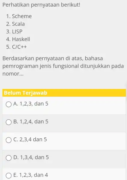 Perhatikan pernyataan berikut! Scheme Scala LISP Haskell C//C++ Berdasarkan pernyataan di atas, bahasa pemrograman jenis fungsional ditunjukkan pada nomor... Belum Terjawab A. 1,2,3 ,