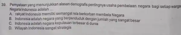 Pernyataan yang menunjukkan alasan demografis pentingnya usaha pembelaan negara bagi setiap warga Negara Indonesia adalah .... A. rakyat Indonesia memiliki semangat rela berkorban membela