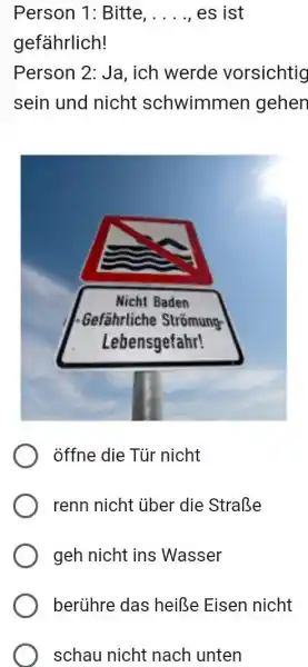 Person 1: Bitte, . . . . , es ist gefährlich! Person 2: Ja, ich werde vorsichtig sein und nicht schwimmen gehen öffne die