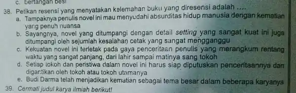 Petikan resensi yang menyatakan kelemahan buku yang diresensi adalah.... a. Tampaknya penulis novel ini mau menyudahi absurditas hidup manusia dengan kematian yang penuh nuansa