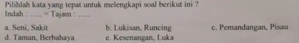 Pilihlah kata yang tepat untuk melengkapi soal berikut ini ? Indah : ..... = Tajam : ..... a. Seni, Sakit b. Lukisan, Runcing c.