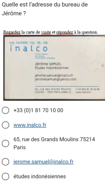 Quelle est l'adresse du bureau de Jérôme? Regardez la carte de yisite et répondez à la question. inalco Jérôme SAMUEL Études indonésiennes jerome.samuel@inalco.fr jeromesamuel@yahoo.com