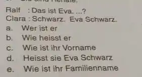 Ralf : Das ist Eva. ...? Clara: Schwarz. Eva Schwarz. a. Wer ist er b. Wie heisst er c. Wie ist ihr Vorname d.