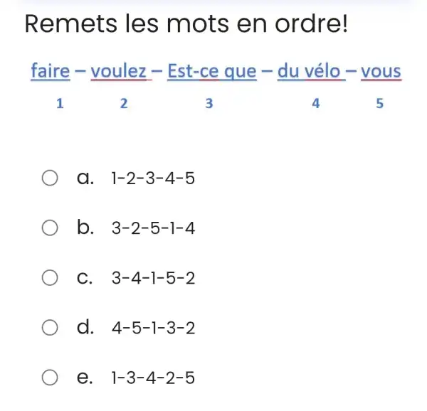 Remets les mots en ordre! (" faire ")/(1)-(" voulez ")/(2)-(" Est-ce que ")/(3)-(" du vélo ")/(4)-(" vous ")/(5) a. 1-2-3-4-5 b. 3-2-5-1-4 C. 3-4-1-5-2