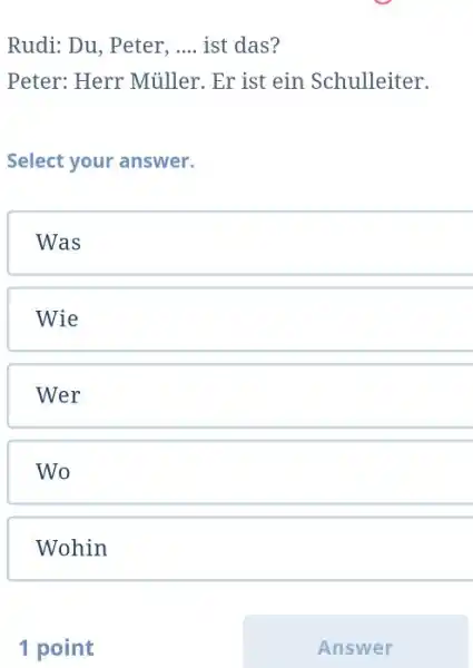 Rudi: Du, Peter, .... ist das? Peter: Herr Müller. Er ist ein Schulleiter. Select your answer. Was Wie Wer Wo Wohin 1 point Answer