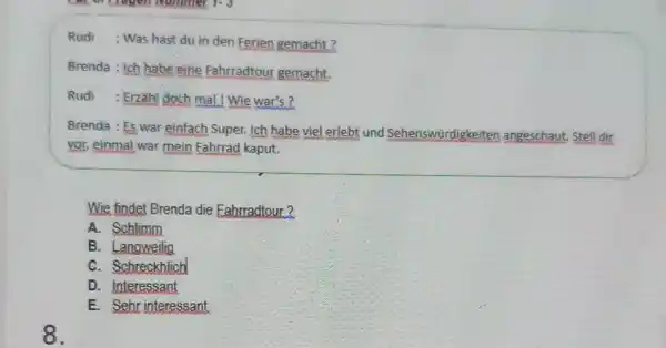 Rudi ; Was hast du in den Ferien gemacht ? Brenda : Ich babe eine Fahrradtour gemacht. Rudi : Erzahl doch mal. Wie war's?