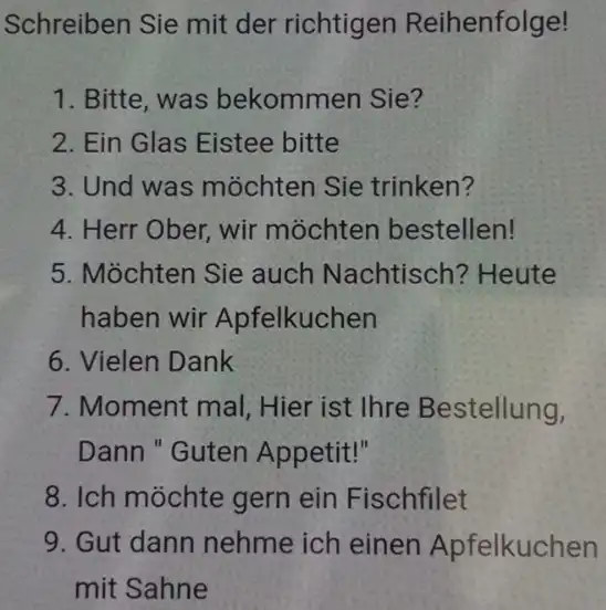 Schreiben Sie mit der richtigen Reihenfolge! Bitte, was bekommen Sie? Ein Glas Eistee bitte Und was möchten Sie trinken? Herr Ober, wir möchten bestellen!