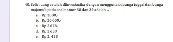 Selisi uang setelah diinvestasika dengan menggunakn bunga tuggal dan bunga majemuk pada soal nomor 38 dan 39 adalah ... a. Rp 3000 ,- b.