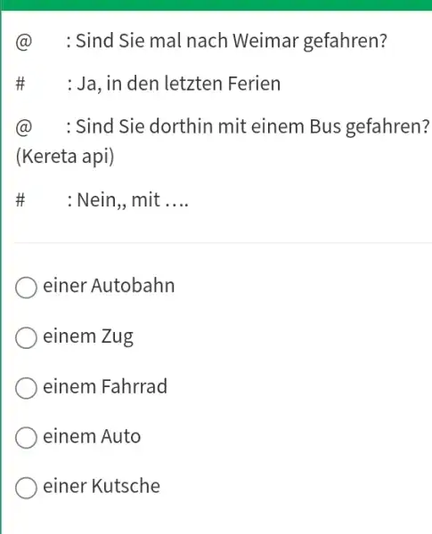 @ : Sind Sie mal nach Weimar gefahren? # : Ja, in den letzten Ferien @ : Sind Sie dorthin mit einem Bus gefahren?