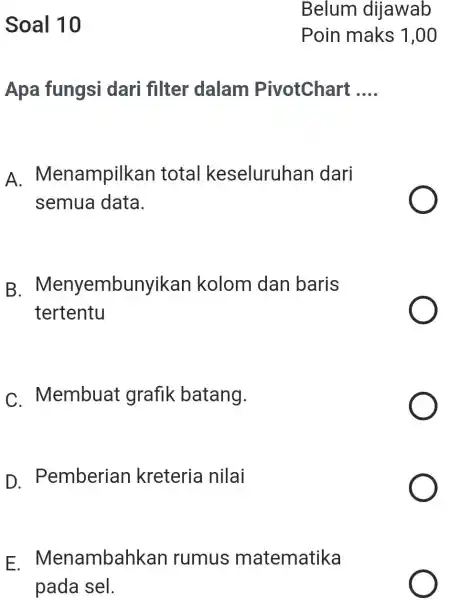 Soal 10 Belum dijawab Poin maks 1,00 Apa fungsi dari filter dalam PivotChart .... A. Menampilkan total keseluruhan dari semua data. B. Menyembunyikan kolom