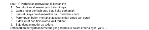 Soal:17) Perhatikan pernyataan di bawah ini! Menutupi aurat sesuai jenis kelaminnya Gamis lebar berhijab atau baju koko berkopiah Laki-laki kaya boleh memakai baju dari