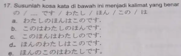 Susunlah kosa kata di bawah ini menjadi kalimat yang benar の / .... です/わたし/ほん/この/は a. わたしのほんはこのです. b. このはわたしのほんです. c.このほんはわたしのです. d. ほんのわたしはこのです. e. ほんのこのはわたしです。