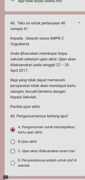 Teks ini untuk pertanyaan 40 sampai 41. Kepada : Seluruh siswa SMPN 2 Yogyakarta Anda diharuskan membayar biaya sekolah sebelum ujian akhir. Ujian akan