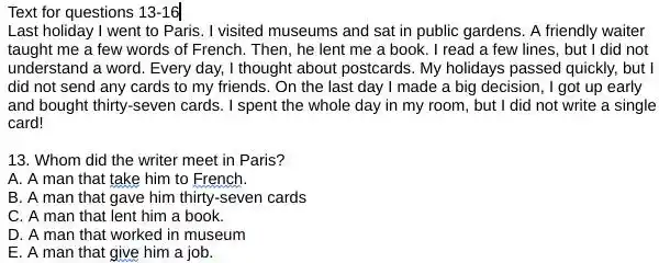 Text for questions 13-16 Last holiday I went to Paris. I visited museums and sat in public gardens. A friendly waiter taught me a