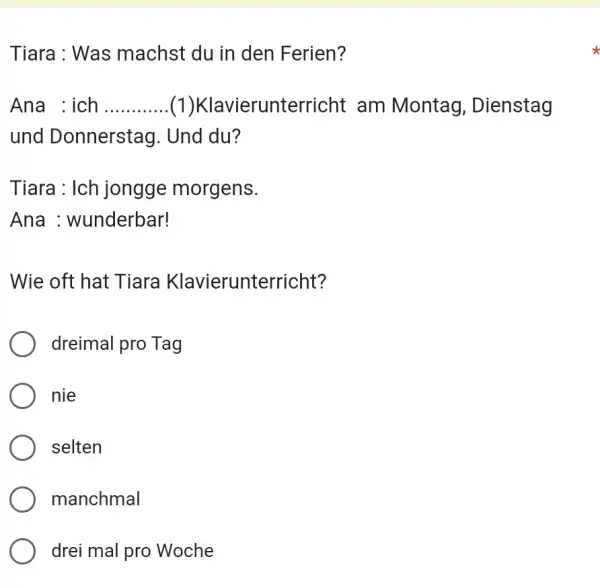 Tiara : Was machst du in den Ferien? Ana : ich (1)Klavierunterricht am Montag, Dienstag und Donnerstag. Und du? Tiara : Ich jongge morgens.