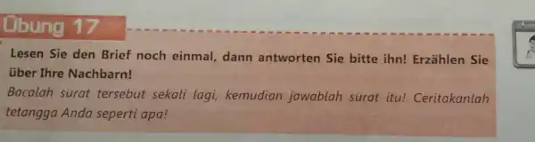 Ubung 17 Lesen Sie den Brief noch einmal, dann antworten Sie bitte ihn! Erzählen Sie über Ihre Nachbarn! Bacalah surat tersebut sekali lagi, kemudian