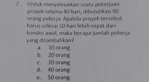 Untuk menyelesaikan suatu pekerjaan proyek selama 40 hari, dibutuhkan 90 orang pekerja. Apabila proyek tersebut harus selesai 10 hari lebih cepat dari kondisi awal,