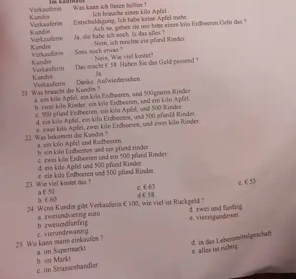 Verkauferin : Was kann ich Ihnen helfen? Kundin : Ich brauche einen kilo Apfel. Verkauferin : Entschuldigung, Ich habe keine Apfel mehr. Kundin :