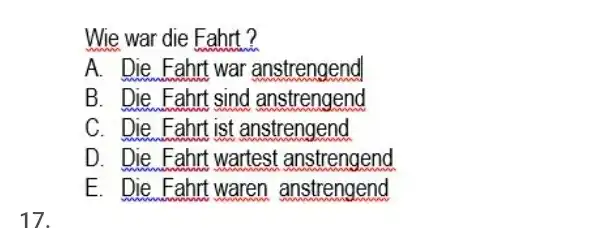 Wie war die Fahrt? A. Die Fahrt war anstrengend B. Die Fahrt sind anstrengend C. Die Fahrt ist anstrengend D. Die Fahrt wartest anstrengend