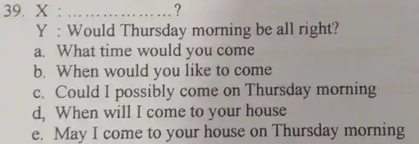 X : ................. ? Y : Would Thursday morning be all right? a. What time would you come b. When would you like to