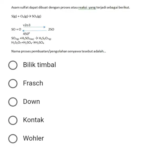 Asam sulfat dapat dibuat dengan proses atau reaksi yang terjadi sebagai berikut. S(g)+O_(2)(g)rarrSO_(2)(g) SO+OV2O3_(450°)2SO SO_(3(g))+H_(2)SO_(4(aq))rarrH_(2)S_(2)O_(7(g)) H_(2)S_(2)O_(7)+H_(2)SO_(4)rarrH_(2)SO_(4) Nama proses pembuatan/pengolahan senyawa tesebut adalah.. Bilik timbal