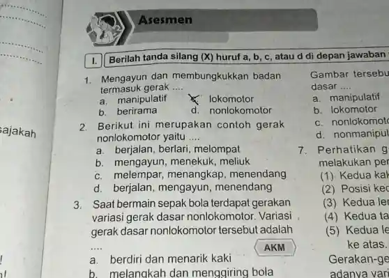 Asesmen I. Berilah tanda silang (X) huruf a,b,c , atau d di depan jawaban Mengayun dan membungkukkan badan termasuk gerak .... a. manipulatif ×. lokomotor b. berirama d. nonlokomotor Gambar tersebu dasar.... a. manipulatif Berikut ini merupakan contoh gerak b. lokomotor nonlokomotor yaitu .... c. nonlokomot a. berjalan, berlari, melompat d. nonmanipul b. mengayun, menekuk, meliuk c. melempar, menangkap, menendang d. berjalan, mengayun, menendang Saat bermain sepak bola terdapat gerakan variasi gerak dasar nonlokomotor. Variasi gerak dasar nonlokomotor tersebut adalah Perhatikan g melakukan per (1) Kedua kał (2) Posisi kec (3) Kedua ler (4) Kedua ta (5) Kedua le ke atas. a. berdiri dan menarik kaki AKM b. melangkah dan menggiring bola