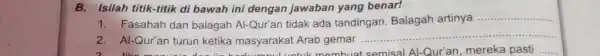 B. Isilah titik-titik di bawah ini dengan jawaban yang benar! Fasahah dan balagah AI-Qur'an tidak ada tandingan. Balagah artinya AI-Qur'an turun ketika masyarakat Arab