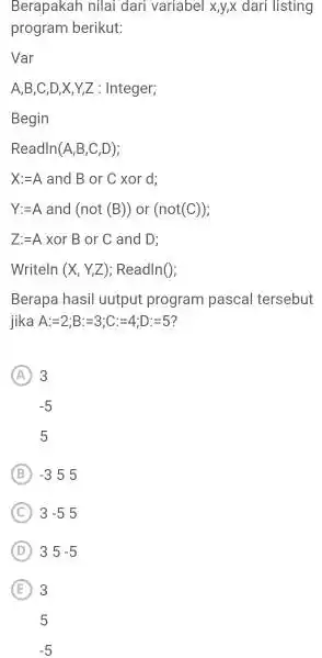 Berapakah nilai dari variabel x,y,x dari listing program berikut: Var A,B,C,D,X,Y,Z : Integer; Begin Readln( A,B,C,D) ; X:=A and B or C xor d