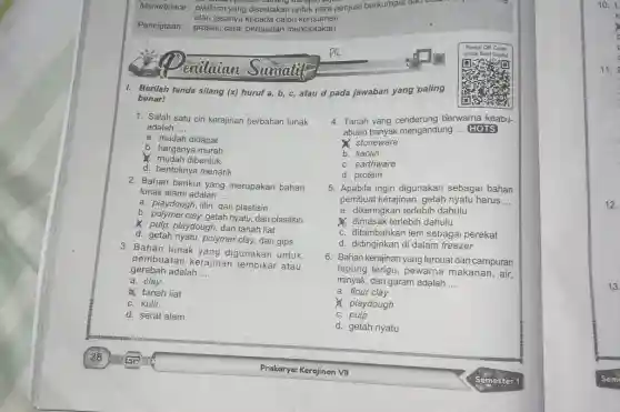 Berilah tanda silang (x) huruf a,b,c , atau d pada jawaban yang 'paling benar! Salah satu ciri kerajinan berbahan lunak adalah .... a. mudah didapat b. harganya murah X. mudah dibentuk d. bentuknya menarik Bahan berikut yang merupakan bahan lunak alami adalah .... a. playdough, lilin, dan plastisin b. polymer clay, getah nyatu, dan plastisin x. pulp, playdough, dan tanah liat d. getah nyatu, polymer clay, dan gips Bahan lunak yang digunakan untuk pembuatan kerajinan tembikar atau gerabah adalah .... a. clay tanah liat c. kulit d. serat alam Tanah yang cenderung bierwarna keabuabuan banyak mengandung HOTS C stoneware b. kaolin c. earthware d. protein Apabila ingin digunakan sebagai bahan pembuat kerajinan, getah nyatu harus .... a. dikeringkan terlebih dahulu dimasak terlebih dahulu c. ditambahkan lem sebagai perekat d. didinginkan di dalam freezer Bahan kerajinan yang terbuat dari campuran tepung terigu, pewarna makanan, air, minyak, dan garam adalah .... a. flour clay ). playdough c. pulp d. getah nyatu 28 Prakorya: Kerajinan VII Semester 1