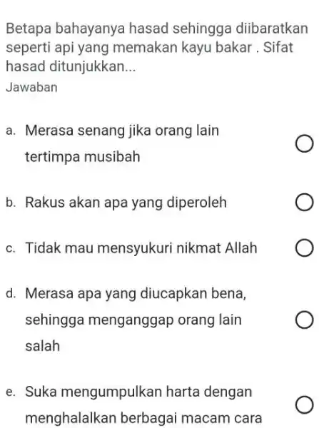 Betapa bahayanya hasad sehingga diibaratkan seperti api yang memakan kayu bakar . Sifat hasad ditunjukkan... Jawaban a. Merasa senang jika orang lain tertimpa musibah