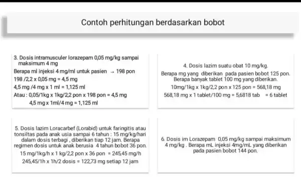 Contoh perhitungan berdasarkan bobot 3. Dosis intramusculer lorazepam 0,05mg//kg sampai maksimum 4mg Berapa ml injeksi 4mg//ml untuk pasien rarr198 pon 198//2,2xx0,05mg=4,5mg 4,5mg//4mgxx1ml=1,125ml Atau: 0,05//1kgxx1kg//2,2