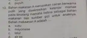 d. puyuh 13. Bahan makanan A merupakan cairan berwarna putih yang disekresikan kelenjar mamae pada binatang mamalia betina sebagai bahan makanan dan sumber gizi