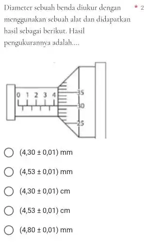 Diameter sebuah benda diukur dengan ^(**)2 menggunakan sebuah alat dan didapatkan hasil scbagai berikut. Hasil pengukurannya adalah.... (4,30+-0,01)mm (4,53+-0,01)mm (4,30+-0,01)cm (4,53+-0,01)cm (4,80+-0,01)mm