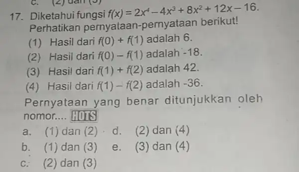 Diketahui fungsi f(x)=2x^(4)-4x^(3)+8x^(2)+12 x-16 . Perhatikan pernyataan-pernyataan berikut! (1) Hasil dari f(0)+f(1) adalah 6 . (2) Hasil dari f(0)-f(1) adalah -18 . (3) Hasil