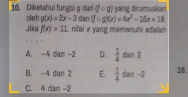 Diketahui fungsi g dari (f@g) yang dinumuskan oleh g(x)=2x-3 dan (f@g)(x)=4x^(2)-16 x+18 . Jika f(x)=11 , nilai x yang memenuhi adalah A. -4 dan