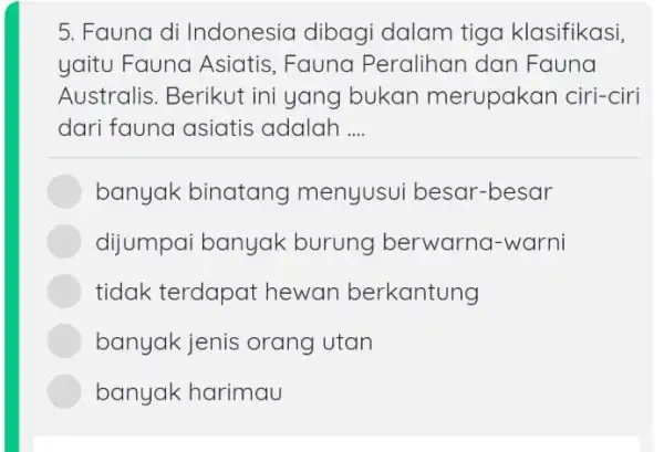 Fauna di Indonesia dibagi dalam tiga klasifikasi, yaitu Fauna Asiatis, Fauna Peralihan dan Fauna Australis. Berikut ini yang bukan merupakan ciri-ciri dari fauna asiatis