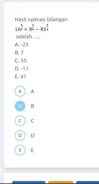 Hasil operasi bilangan 16^((3)/(2))+8^((2)/(3))-81^((3)/(4)) adalah .... A. -25 B. 7 C. 55 D. -11 E. 41 A A B B C) C (D) D