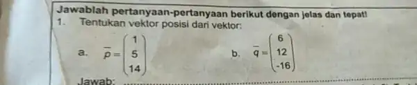 Jawablah pertanyaan-pertanyaan berikut dengan jelas dan tepat! Tentukan vektor posisi dari vektor: a. bar(p)=([1],[5],[14]) b. bar(q)=([6],[12],[-16])