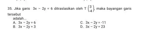 Jika garis 3x-2y=6 ditraslasikan oleh T([3],[-4]) , maka bayangan garis tersebut: adalah... A. 3x-2y=6 C. 3x-2y=-11 B. 3x-2y=3 D. 3x-2y=23