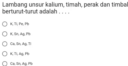 Lambang unsur kalium, timah, perak dan timbal berturut-turut adalah . . . . K, Ti, Pe, Pb K, Sn, Ag, Pb Ca,Sn,Ag,Ti K,Ti,Ag,Pb Ca,Sn,Ag,Pb