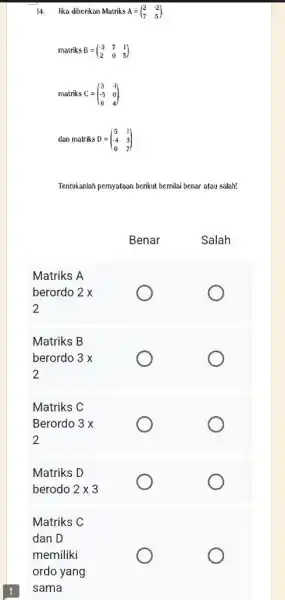 lika diberikan Matriks A=([2,-2],[7,5]) . matriks B=([-3,7,1],[2,0,5]) matriks C=([3,-1],[-5,0],[9,4]) dan matriks D=([5,1],[-4,3],[0,7]) Tentukanlah pernyataan berikut bernilai benar atau salah! Benar Salah Matriks A berordo