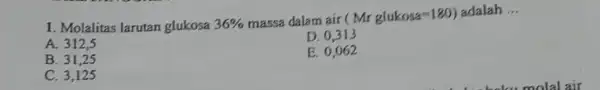 Molalitas larutan glukosa 36% massa dalam air ( Mr glukosa =180 ) adalah ... A. 312,5 D. 0,313 B. 31,25 E. 0,062 C. 3,125