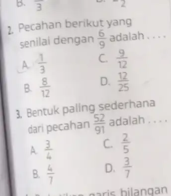 Pecahan berikut yang senilai dengan (6)/(9) adalah.... A. (1)/(3) C. (9)/(12) B. (8)/(12) D. (12)/(25) Bentuk paling sederhana dari pecahan (52)/(91) adalah .... A.