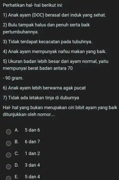 Perhatikan hal- hal berikut ini: Anak ayam (DOC) berasal dari induk yang sehat. Bulu tampak halus dan penuh serta baik pertumbuhannya. Tidak terdapat kecacatan