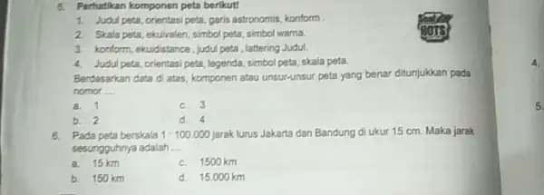 Perhatikan komponen peta berikut! Judul peta, orientasi peta, garis astronomis, konform . Srala peta, ehuivalen, simbol peta, simbol warna. konform, ekuidistance, judul peta, lattering